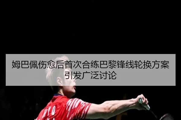 姆巴佩伤愈后首次合练巴黎锋线轮换方案引发广泛讨论